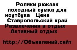 Ролики,рюкзак походный,сумка для ноутбука › Цена ­ 7 000 - Ставропольский край Развлечения и отдых » Активный отдых   